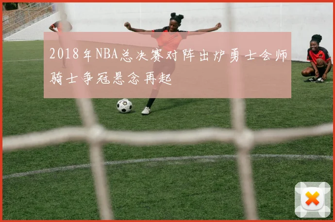 2018年NBA总决赛对阵出炉勇士会师骑士争冠悬念再起