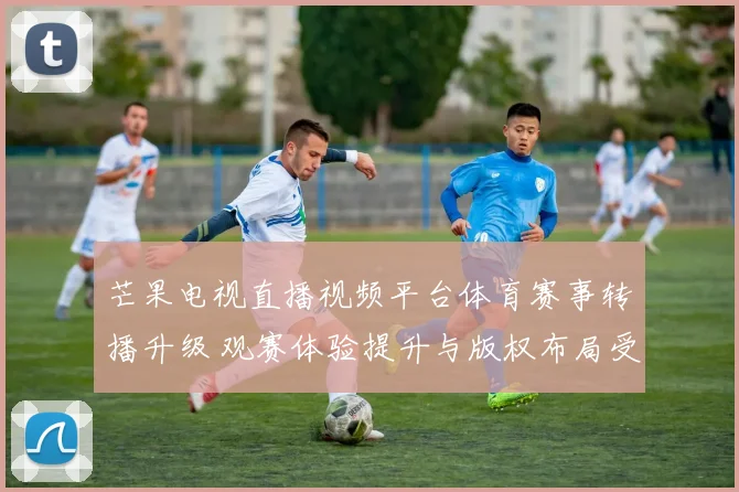 芒果电视直播视频平台体育赛事转播升级 观赛体验提升与版权布局受关注