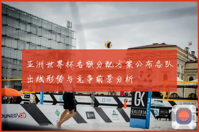 亚洲世界杯名额分配方案公布各队出线形势与竞争前景分析