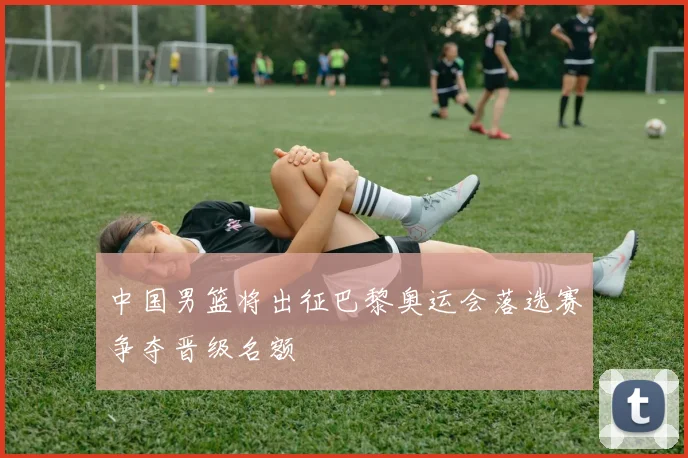 中国男篮将出征巴黎奥运会落选赛争夺晋级名额