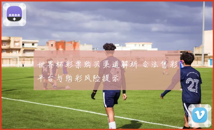 世界杯彩票购买渠道解析 合法售彩平台与购彩风险提示