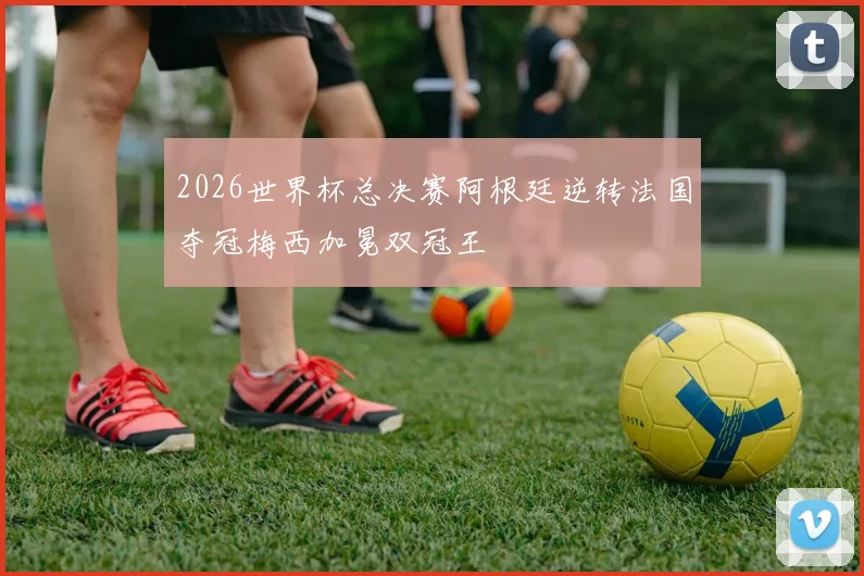 2026世界杯总决赛阿根廷逆转法国夺冠梅西加冕双冠王