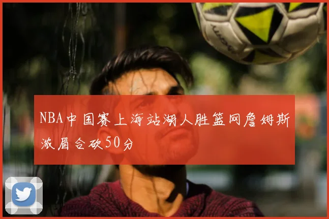 NBA中国赛上海站湖人胜篮网詹姆斯浓眉合砍50分