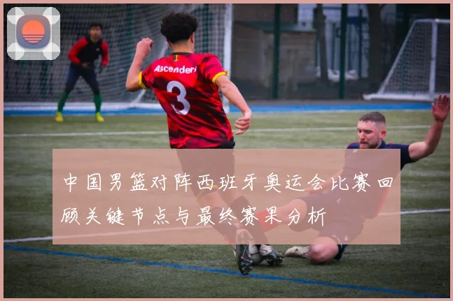 中国男篮对阵西班牙奥运会比赛回顾关键节点与最终赛果分析