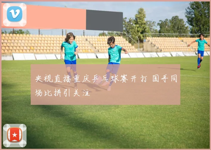 央视直播重庆乒乓球赛开打 国手同场比拼引关注