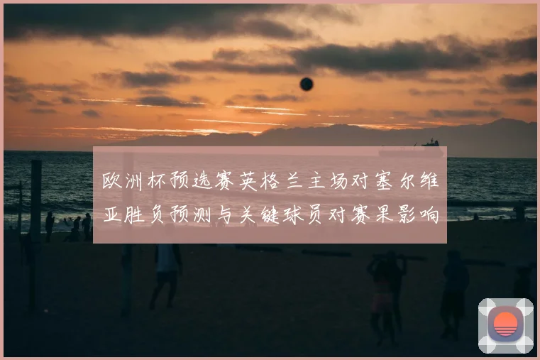 欧洲杯预选赛英格兰主场对塞尔维亚胜负预测与关键球员对赛果影响