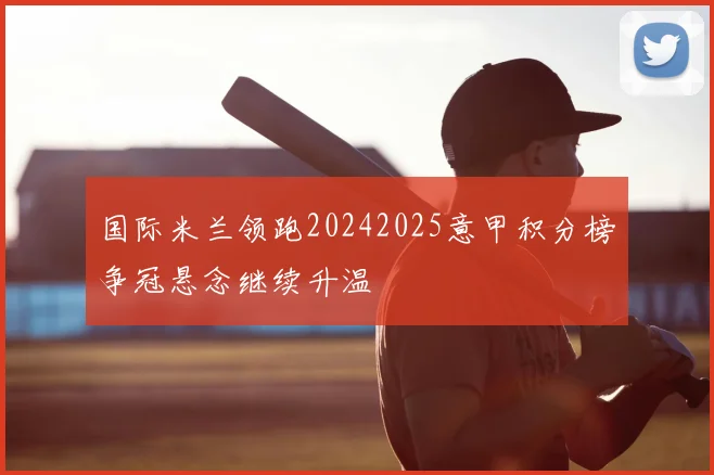 国际米兰领跑20242025意甲积分榜争冠悬念继续升温