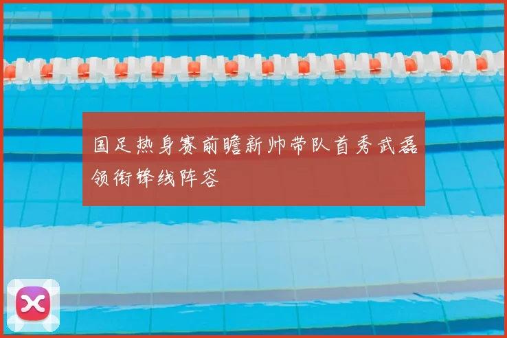 国足热身赛前瞻新帅带队首秀武磊领衔锋线阵容