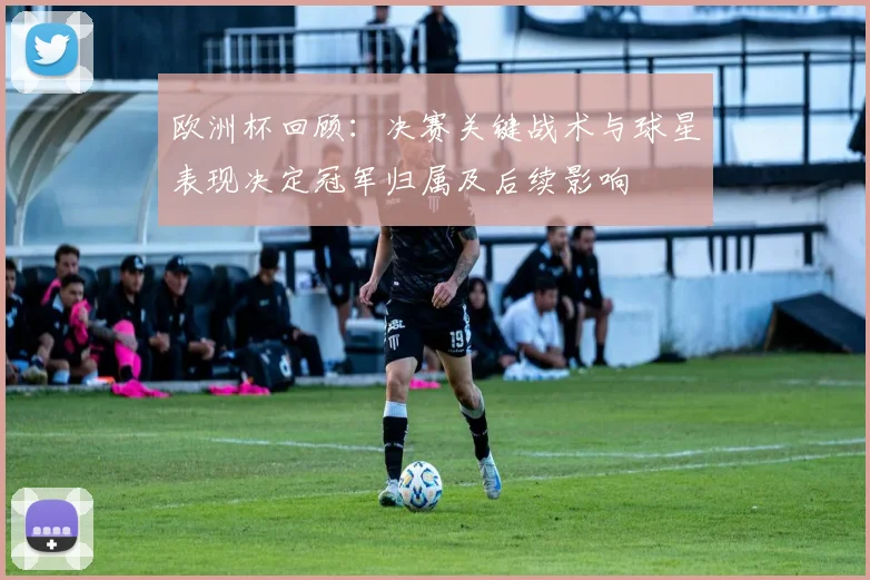 欧洲杯回顾：决赛关键战术与球星表现决定冠军归属及后续影响