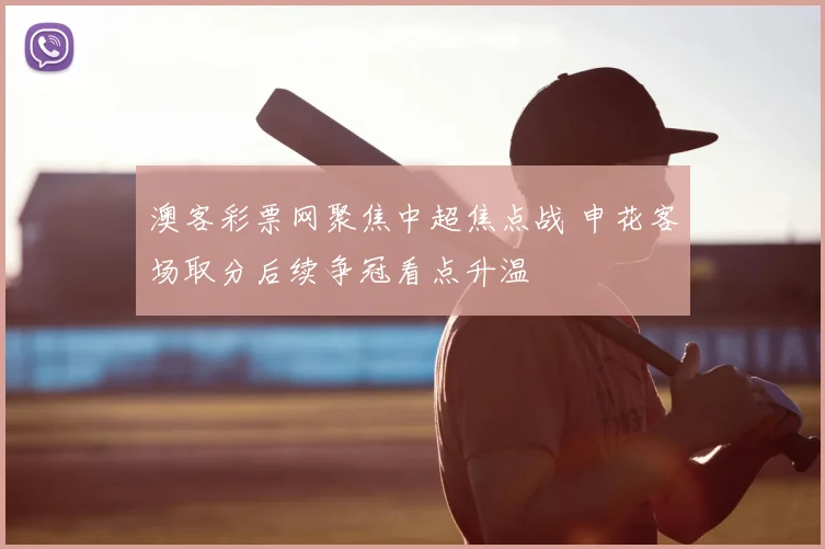 澳客彩票网聚焦中超焦点战 申花客场取分后续争冠看点升温