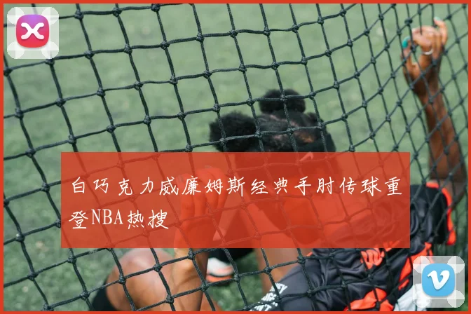 白巧克力威廉姆斯经典手肘传球重登NBA热搜