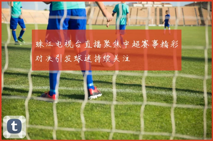 珠江电视台直播聚焦中超赛事精彩对决引发球迷持续关注