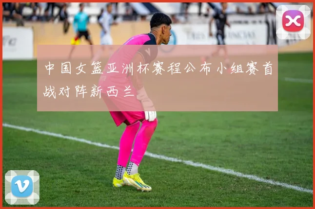 中国女篮亚洲杯赛程公布小组赛首战对阵新西兰