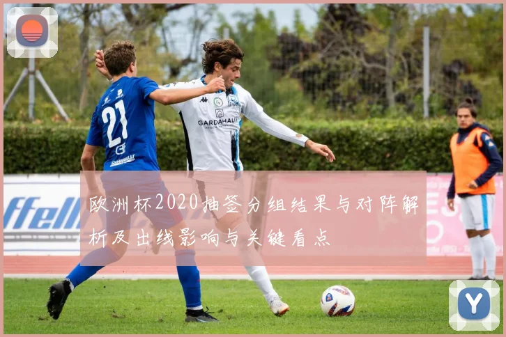 欧洲杯2020抽签分组结果与对阵解析及出线影响与关键看点