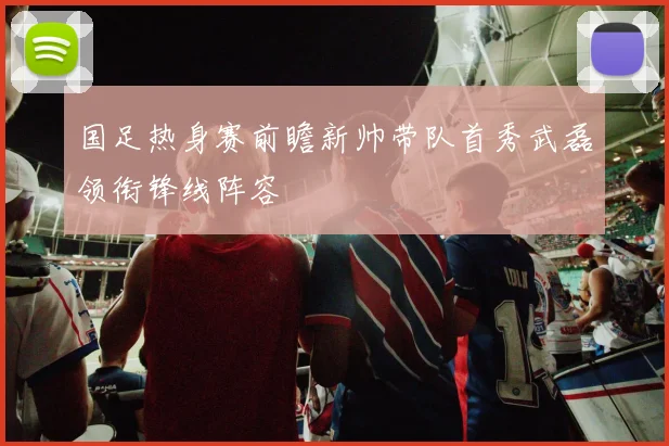 国足热身赛前瞻新帅带队首秀武磊领衔锋线阵容