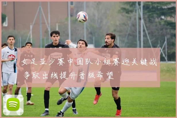 女足亚少赛中国队小组赛迎关键战 争取出线提升晋级希望