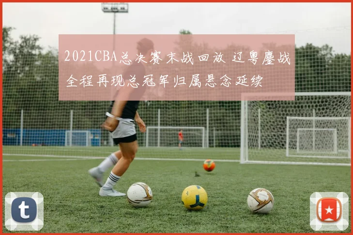 2021CBA总决赛末战回放 辽粤鏖战全程再现总冠军归属悬念延续