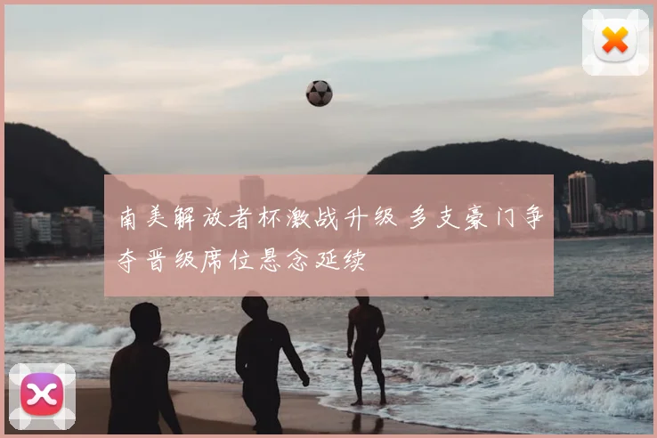 南美解放者杯激战升级 多支豪门争夺晋级席位悬念延续
