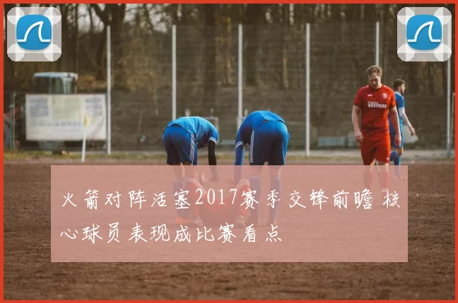 火箭对阵活塞2017赛季交锋前瞻 核心球员表现成比赛看点