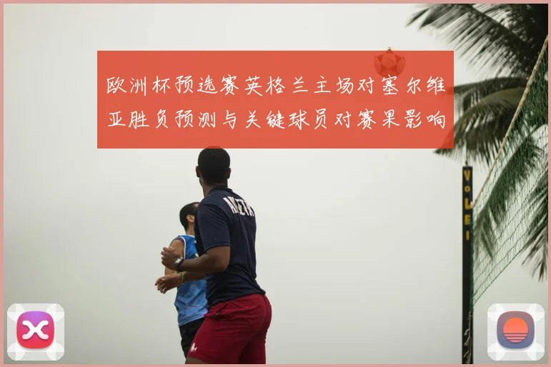 欧洲杯预选赛英格兰主场对塞尔维亚胜负预测与关键球员对赛果影响