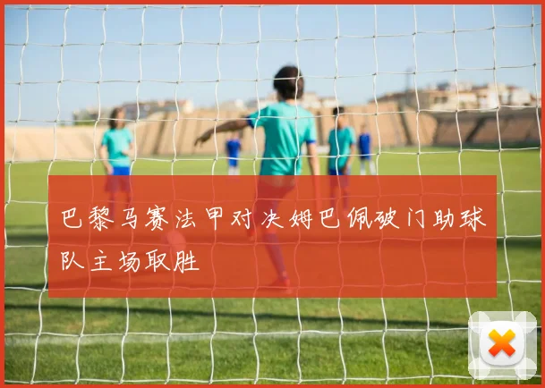 巴黎马赛法甲对决姆巴佩破门助球队主场取胜