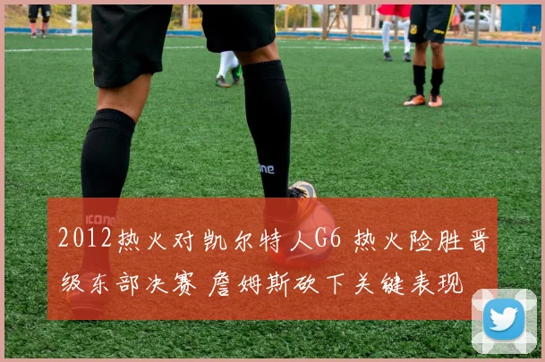 2012热火对凯尔特人G6 热火险胜晋级东部决赛 詹姆斯砍下关键表现