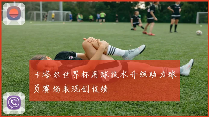 卡塔尔世界杯用球技术升级助力球员赛场表现创佳绩