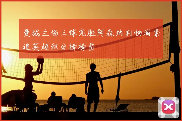 曼城主场三球完胜阿森纳利物浦紧追英超积分榜榜首