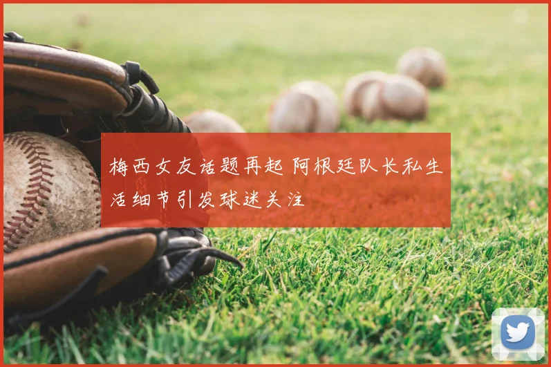 梅西女友话题再起 阿根廷队长私生活细节引发球迷关注