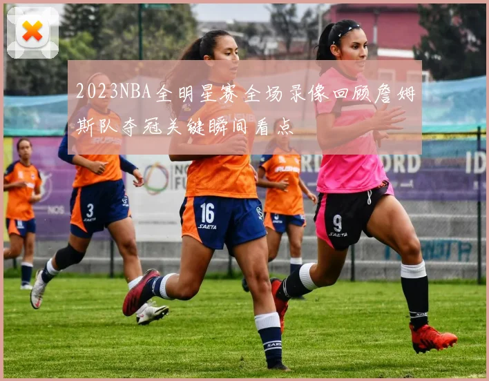 2023NBA全明星赛全场录像回顾詹姆斯队夺冠关键瞬间看点