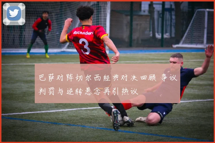 巴萨对阵切尔西经典对决回顾 争议判罚与逆转悬念再引热议