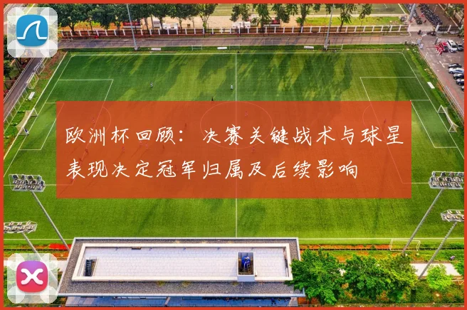 欧洲杯回顾：决赛关键战术与球星表现决定冠军归属及后续影响