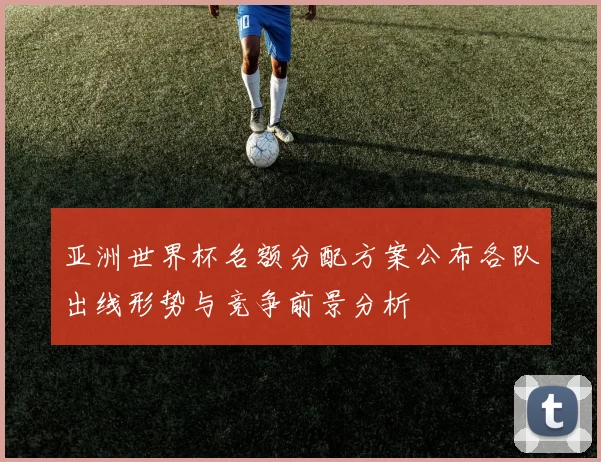 亚洲世界杯名额分配方案公布各队出线形势与竞争前景分析