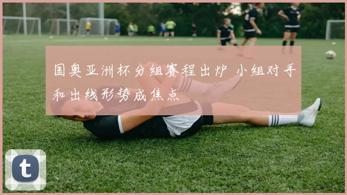 国奥亚洲杯分组赛程出炉 小组对手和出线形势成焦点