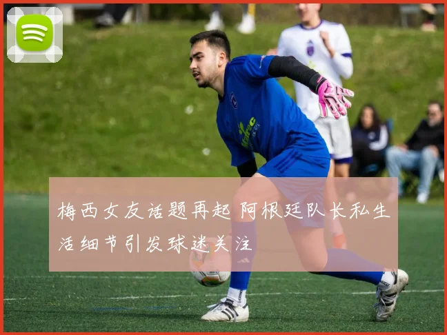 梅西女友话题再起 阿根廷队长私生活细节引发球迷关注