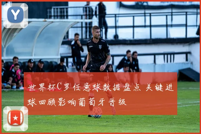 世界杯C罗任意球数据盘点 关键进球回顾影响葡萄牙晋级