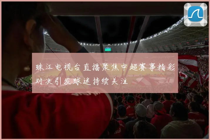 珠江电视台直播聚焦中超赛事精彩对决引发球迷持续关注