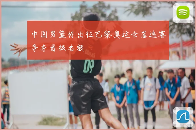 中国男篮将出征巴黎奥运会落选赛争夺晋级名额