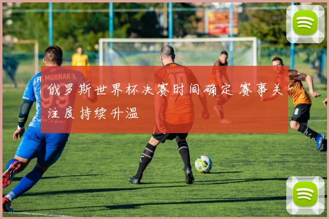 俄罗斯世界杯决赛时间确定 赛事关注度持续升温