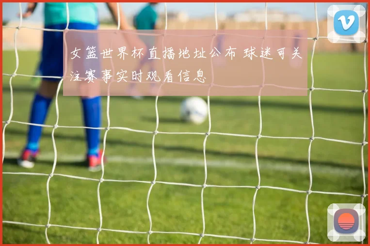 女篮世界杯直播地址公布 球迷可关注赛事实时观看信息