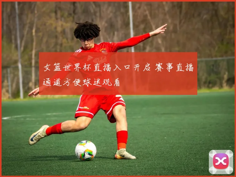 女篮世界杯直播入口开启 赛事直播通道方便球迷观看
