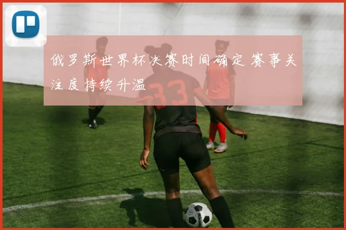 俄罗斯世界杯决赛时间确定 赛事关注度持续升温