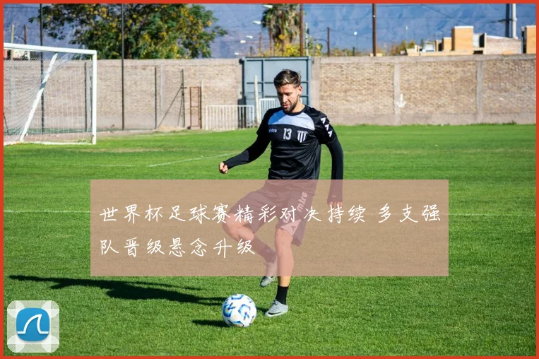 世界杯足球赛精彩对决持续 多支强队晋级悬念升级