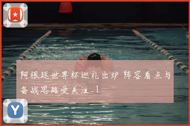 阿根廷世界杯巡礼出炉 阵容看点与备战思路受关注_1