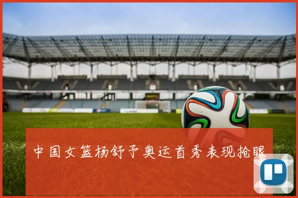 中国女篮杨舒予奥运首秀表现抢眼
