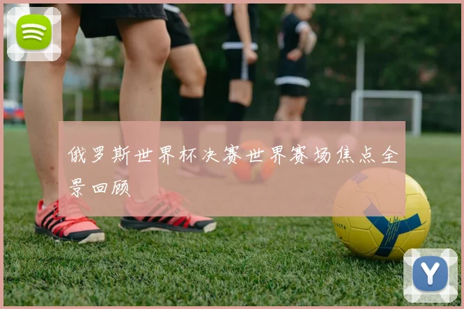 俄罗斯世界杯决赛世界赛场焦点全景回顾